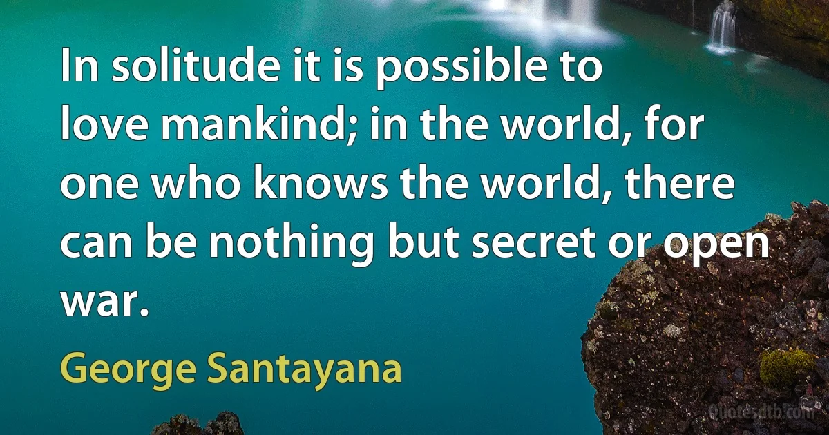 In solitude it is possible to love mankind; in the world, for one who knows the world, there can be nothing but secret or open war. (George Santayana)