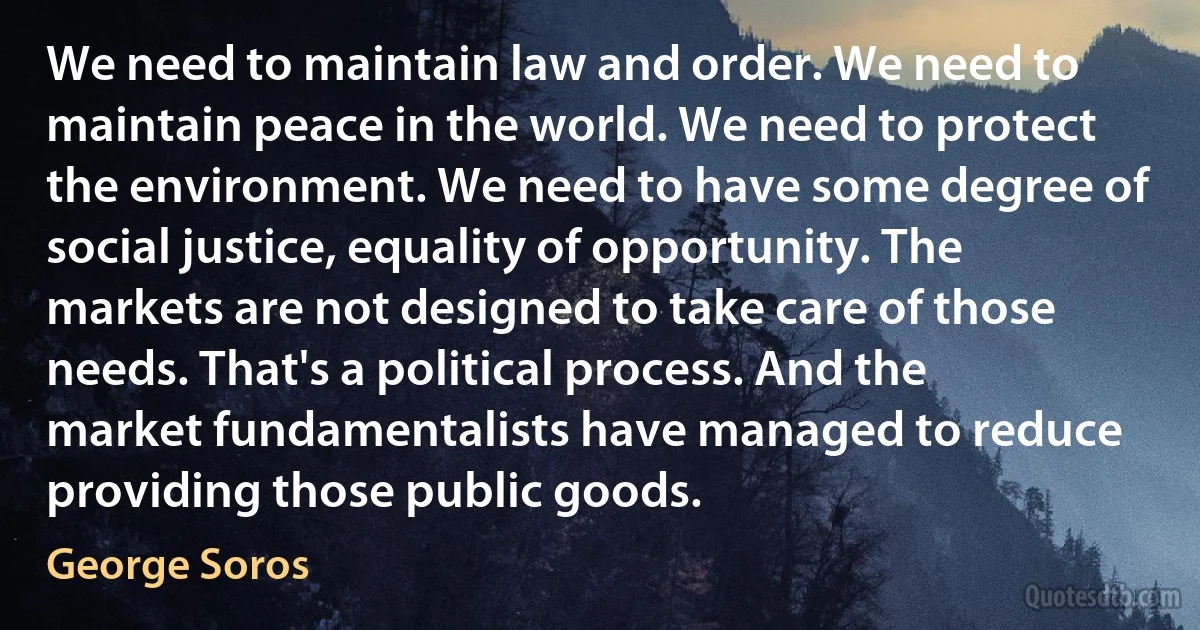 We need to maintain law and order. We need to maintain peace in the world. We need to protect the environment. We need to have some degree of social justice, equality of opportunity. The markets are not designed to take care of those needs. That's a political process. And the market fundamentalists have managed to reduce providing those public goods. (George Soros)