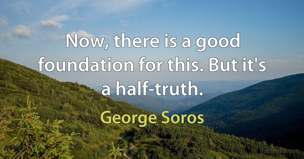 Now, there is a good foundation for this. But it's a half-truth. (George Soros)