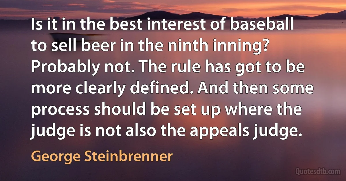 Is it in the best interest of baseball to sell beer in the ninth inning? Probably not. The rule has got to be more clearly defined. And then some process should be set up where the judge is not also the appeals judge. (George Steinbrenner)