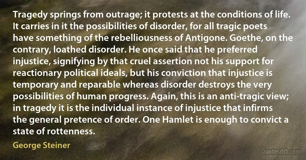 Tragedy springs from outrage; it protests at the conditions of life. It carries in it the possibilities of disorder, for all tragic poets have something of the rebelliousness of Antigone. Goethe, on the contrary, loathed disorder. He once said that he preferred injustice, signifying by that cruel assertion not his support for reactionary political ideals, but his conviction that injustice is temporary and reparable whereas disorder destroys the very possibilities of human progress. Again, this is an anti-tragic view; in tragedy it is the individual instance of injustice that infirms the general pretence of order. One Hamlet is enough to convict a state of rottenness. (George Steiner)