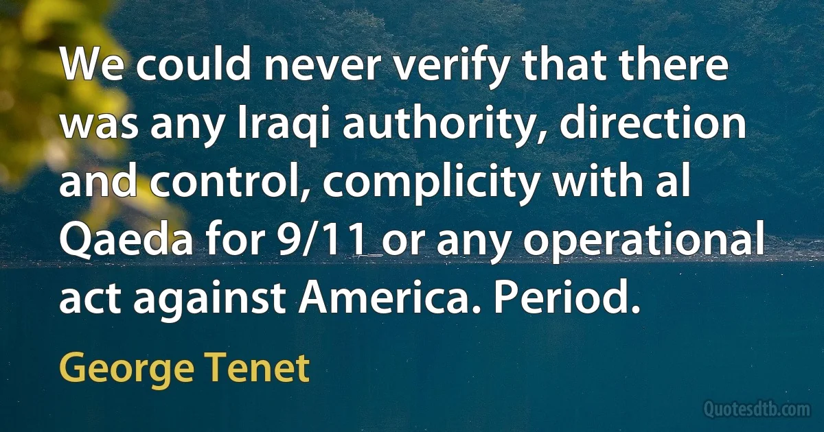 We could never verify that there was any Iraqi authority, direction and control, complicity with al Qaeda for 9/11 or any operational act against America. Period. (George Tenet)