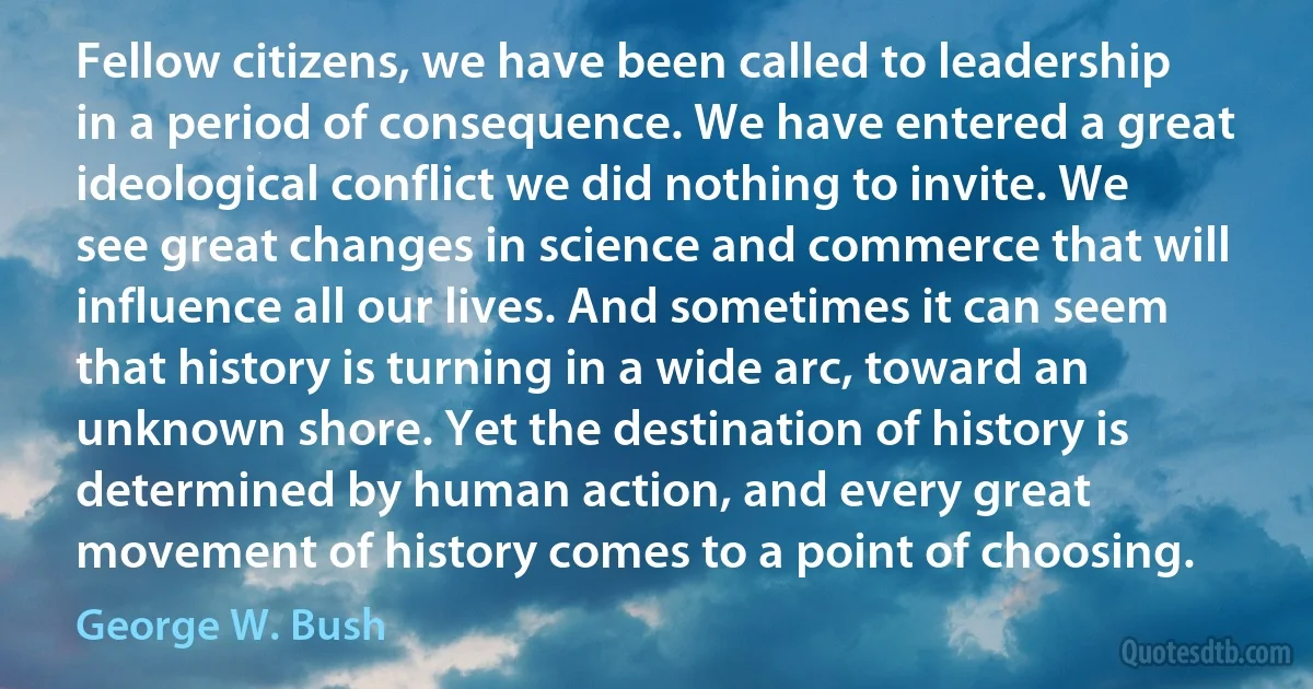 Fellow citizens, we have been called to leadership in a period of consequence. We have entered a great ideological conflict we did nothing to invite. We see great changes in science and commerce that will influence all our lives. And sometimes it can seem that history is turning in a wide arc, toward an unknown shore. Yet the destination of history is determined by human action, and every great movement of history comes to a point of choosing. (George W. Bush)