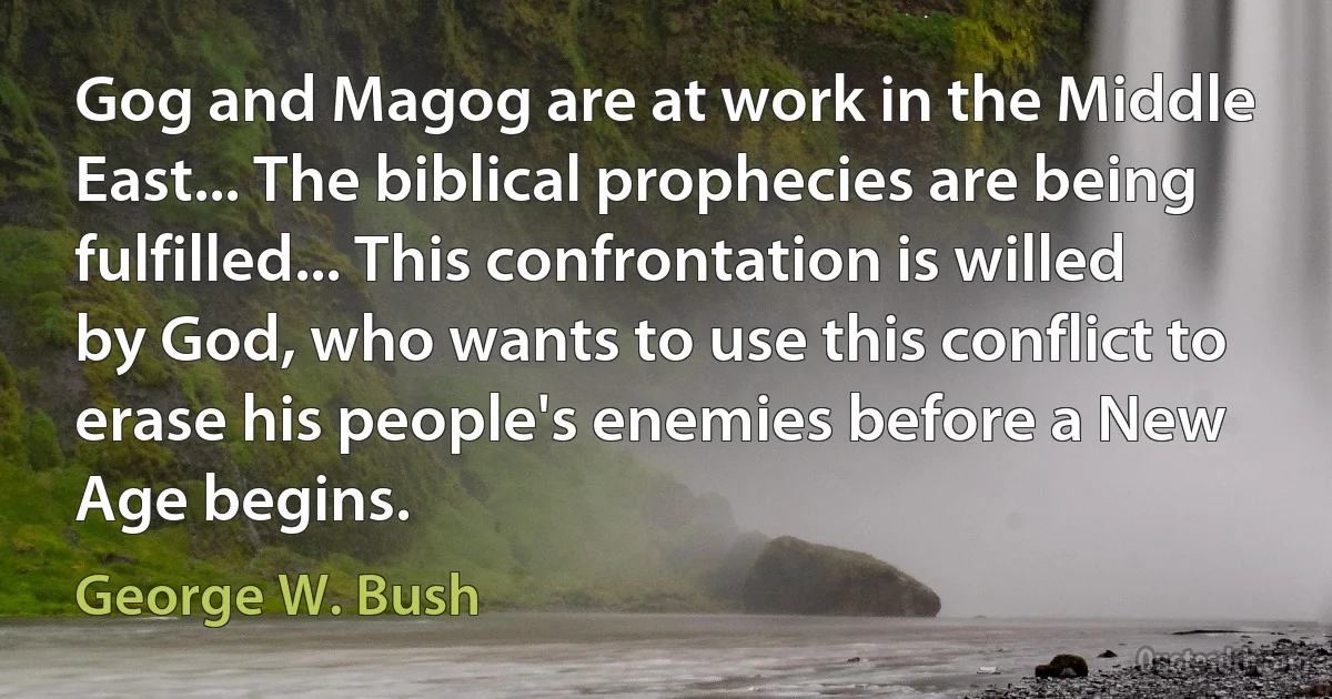 Gog and Magog are at work in the Middle East... The biblical prophecies are being fulfilled... This confrontation is willed by God, who wants to use this conflict to erase his people's enemies before a New Age begins. (George W. Bush)