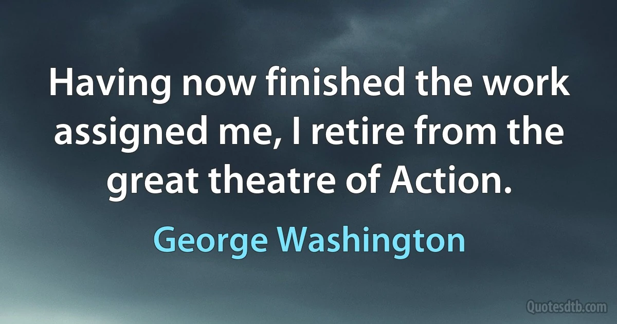 Having now finished the work assigned me, I retire from the great theatre of Action. (George Washington)