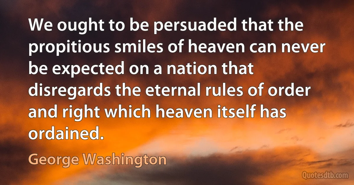 We ought to be persuaded that the propitious smiles of heaven can never be expected on a nation that disregards the eternal rules of order and right which heaven itself has ordained. (George Washington)