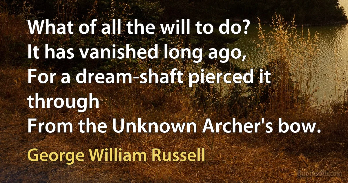 What of all the will to do?
It has vanished long ago,
For a dream-shaft pierced it through
From the Unknown Archer's bow. (George William Russell)