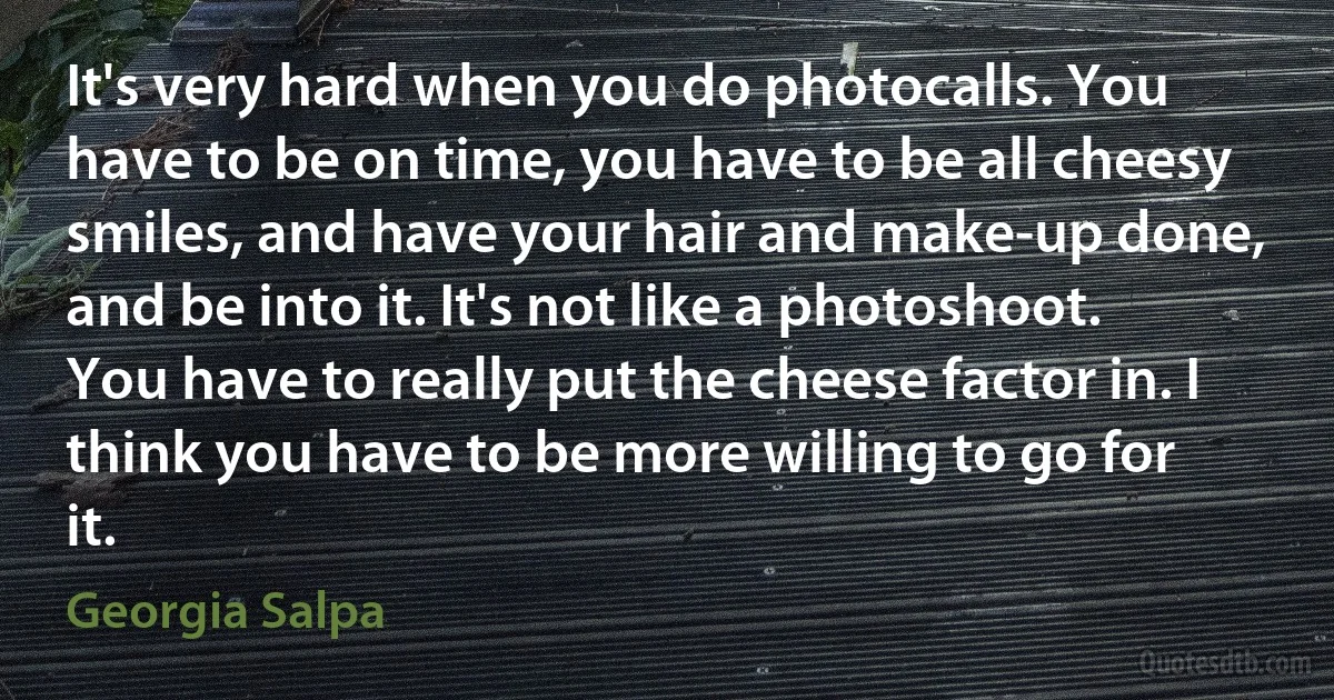 It's very hard when you do photocalls. You have to be on time, you have to be all cheesy smiles, and have your hair and make-up done, and be into it. It's not like a photoshoot. You have to really put the cheese factor in. I think you have to be more willing to go for it. (Georgia Salpa)