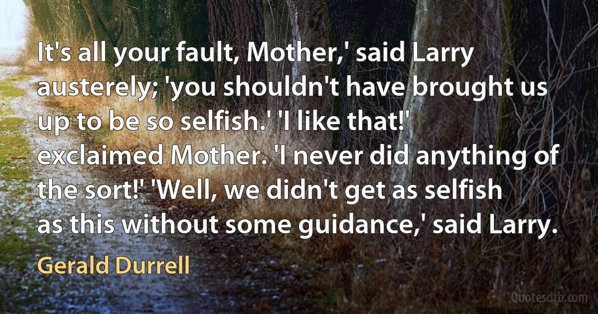 It's all your fault, Mother,' said Larry austerely; 'you shouldn't have brought us up to be so selfish.' 'I like that!' exclaimed Mother. 'I never did anything of the sort!' 'Well, we didn't get as selfish as this without some guidance,' said Larry. (Gerald Durrell)