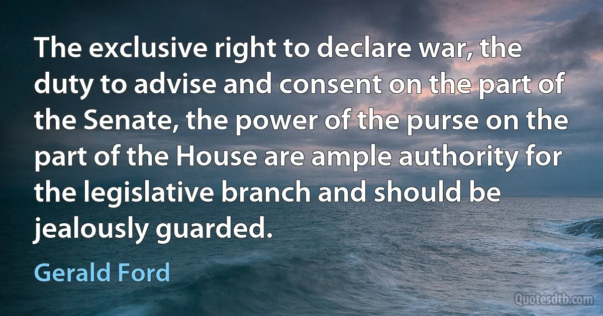 The exclusive right to declare war, the duty to advise and consent on the part of the Senate, the power of the purse on the part of the House are ample authority for the legislative branch and should be jealously guarded. (Gerald Ford)