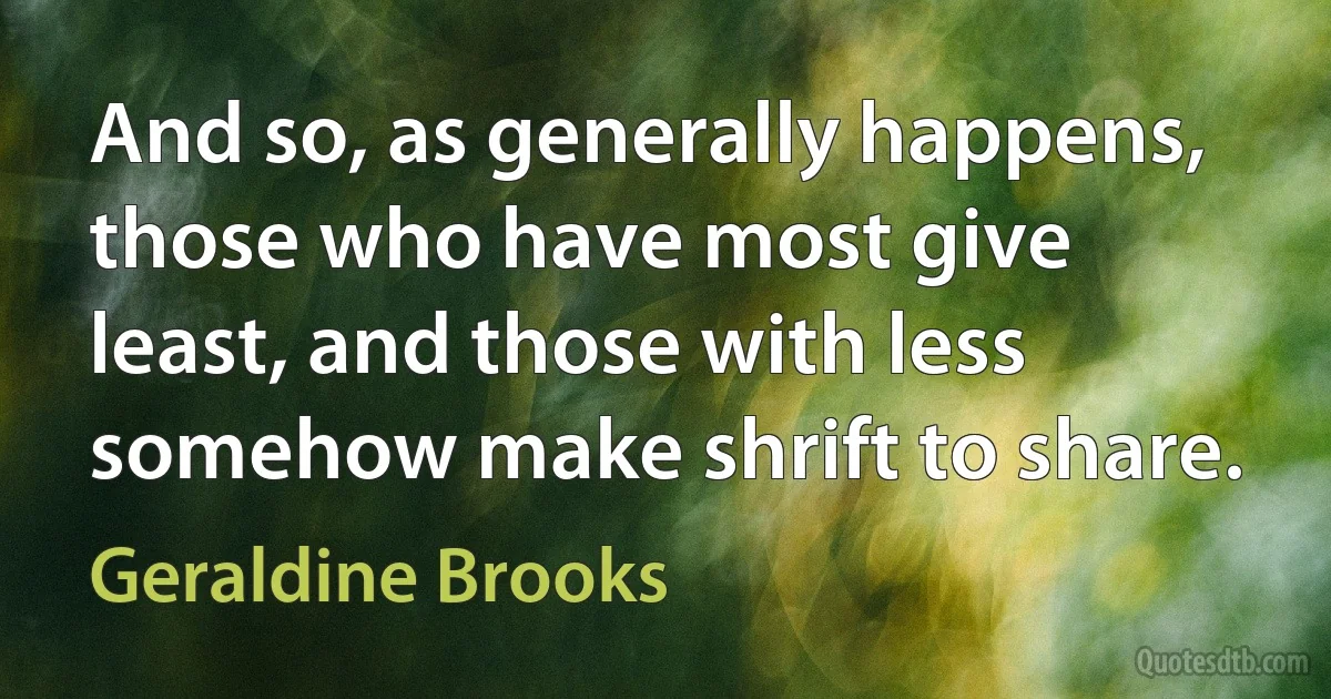 And so, as generally happens, those who have most give least, and those with less somehow make shrift to share. (Geraldine Brooks)