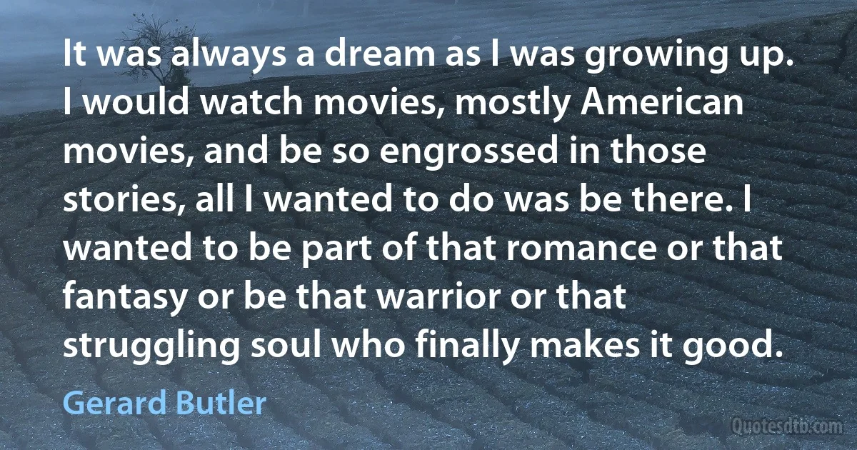 It was always a dream as I was growing up. I would watch movies, mostly American movies, and be so engrossed in those stories, all I wanted to do was be there. I wanted to be part of that romance or that fantasy or be that warrior or that struggling soul who finally makes it good. (Gerard Butler)