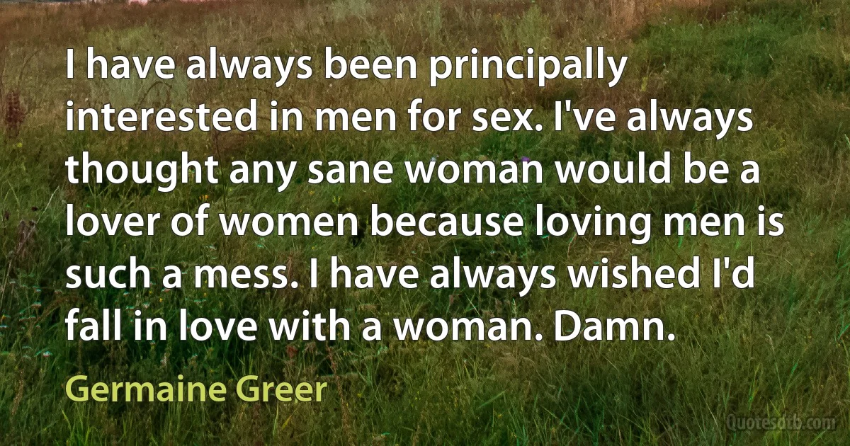 I have always been principally interested in men for sex. I've always thought any sane woman would be a lover of women because loving men is such a mess. I have always wished I'd fall in love with a woman. Damn. (Germaine Greer)