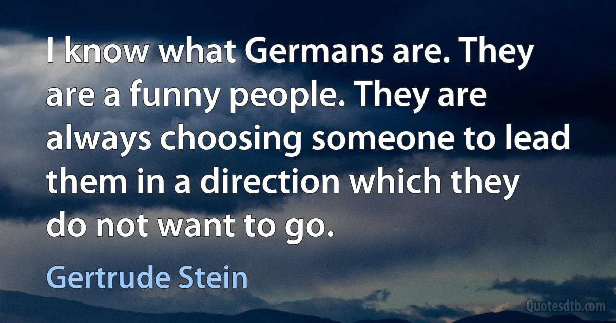 I know what Germans are. They are a funny people. They are always choosing someone to lead them in a direction which they do not want to go. (Gertrude Stein)