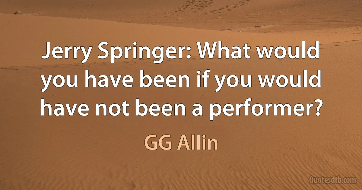 Jerry Springer: What would you have been if you would have not been a performer? (GG Allin)