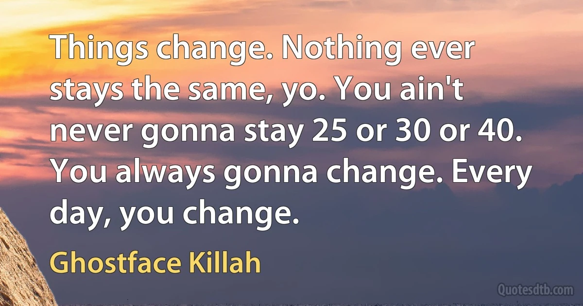 Things change. Nothing ever stays the same, yo. You ain't never gonna stay 25 or 30 or 40. You always gonna change. Every day, you change. (Ghostface Killah)