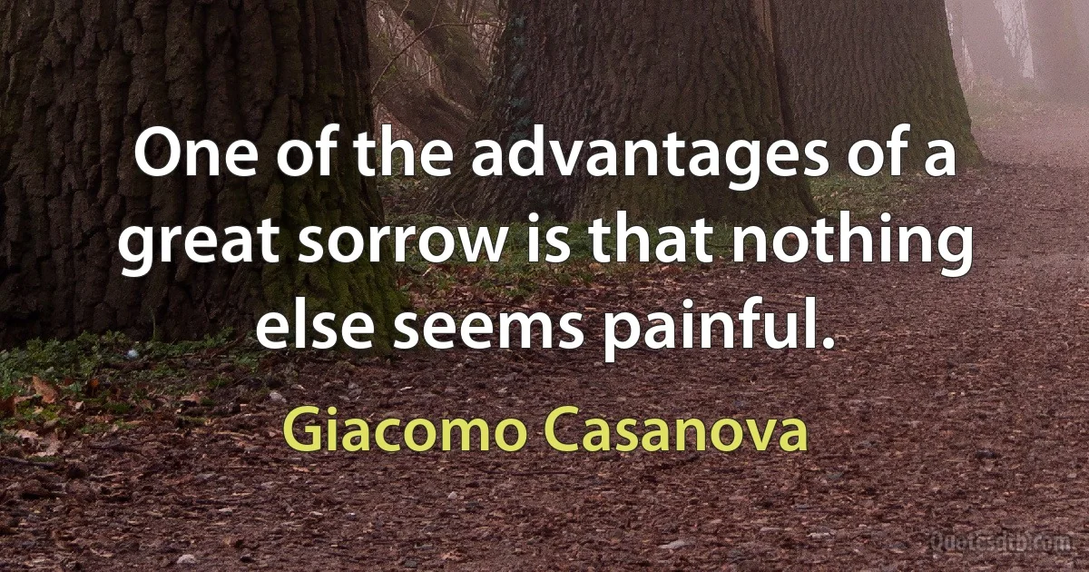 One of the advantages of a great sorrow is that nothing else seems painful. (Giacomo Casanova)