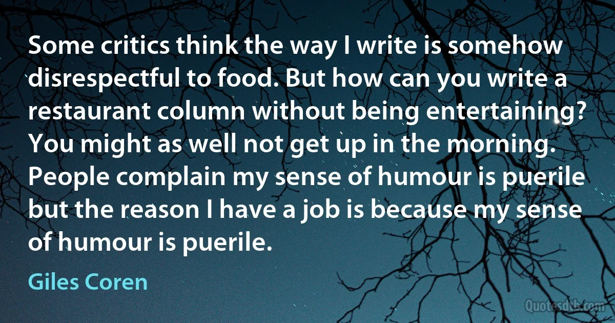 Some critics think the way I write is somehow disrespectful to food. But how can you write a restaurant column without being entertaining? You might as well not get up in the morning. People complain my sense of humour is puerile but the reason I have a job is because my sense of humour is puerile. (Giles Coren)