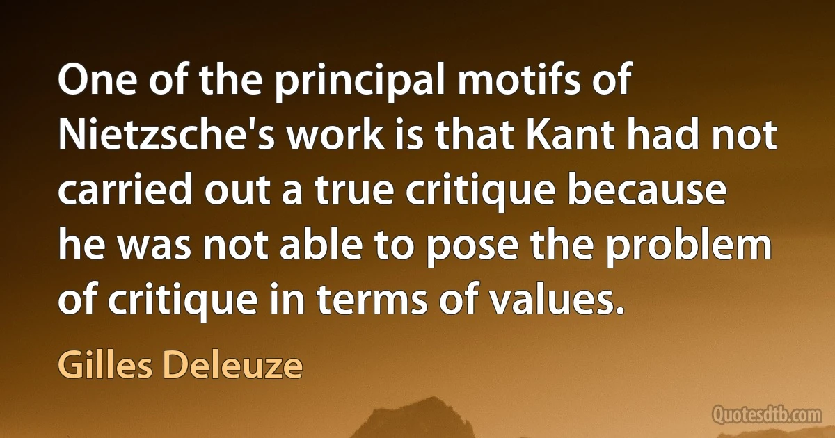 One of the principal motifs of Nietzsche's work is that Kant had not carried out a true critique because he was not able to pose the problem of critique in terms of values. (Gilles Deleuze)