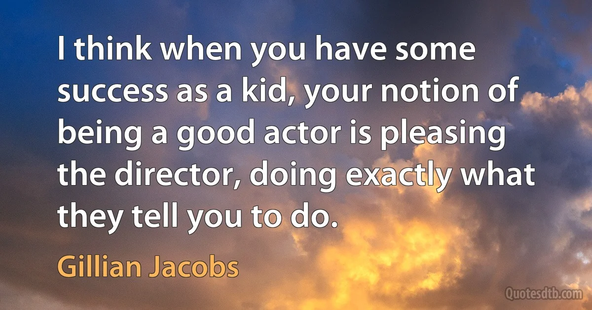 I think when you have some success as a kid, your notion of being a good actor is pleasing the director, doing exactly what they tell you to do. (Gillian Jacobs)