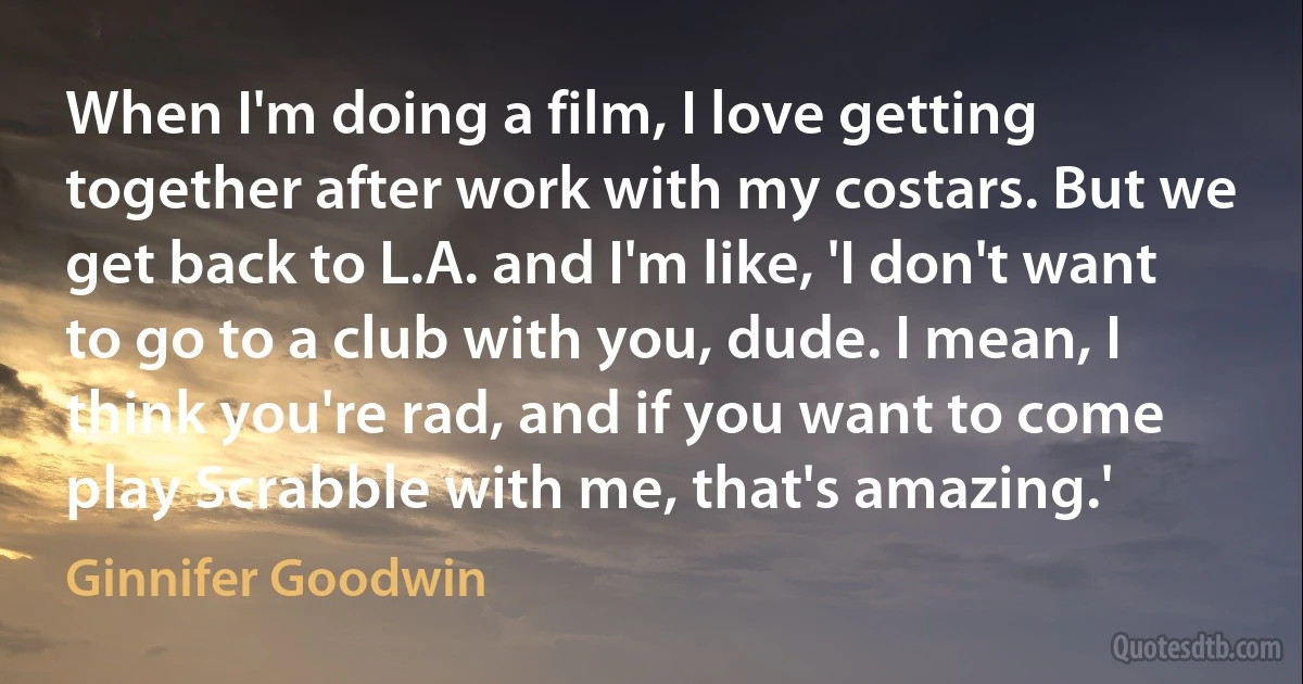 When I'm doing a film, I love getting together after work with my costars. But we get back to L.A. and I'm like, 'I don't want to go to a club with you, dude. I mean, I think you're rad, and if you want to come play Scrabble with me, that's amazing.' (Ginnifer Goodwin)