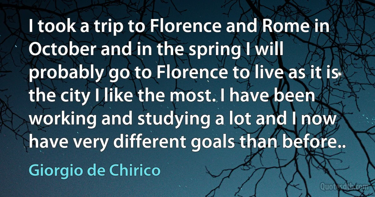 I took a trip to Florence and Rome in October and in the spring I will probably go to Florence to live as it is the city I like the most. I have been working and studying a lot and I now have very different goals than before.. (Giorgio de Chirico)