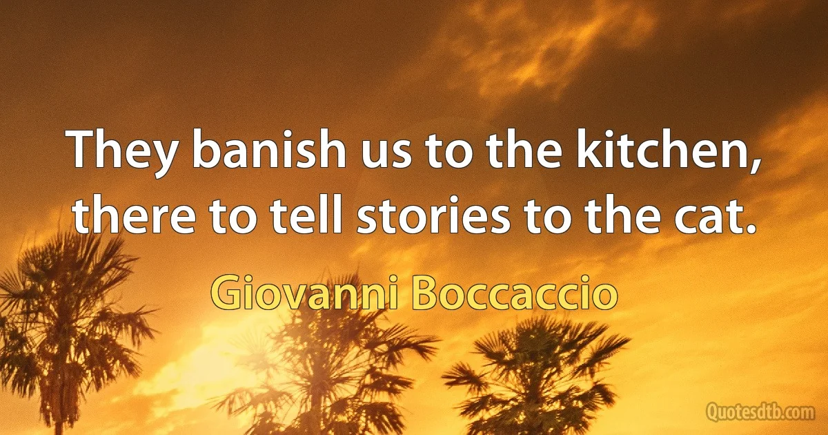 They banish us to the kitchen, there to tell stories to the cat. (Giovanni Boccaccio)