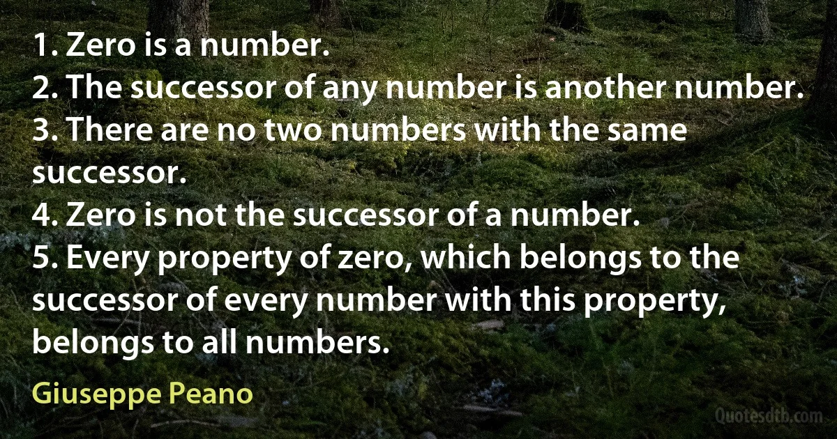 1. Zero is a number.
2. The successor of any number is another number.
3. There are no two numbers with the same successor.
4. Zero is not the successor of a number.
5. Every property of zero, which belongs to the successor of every number with this property, belongs to all numbers. (Giuseppe Peano)