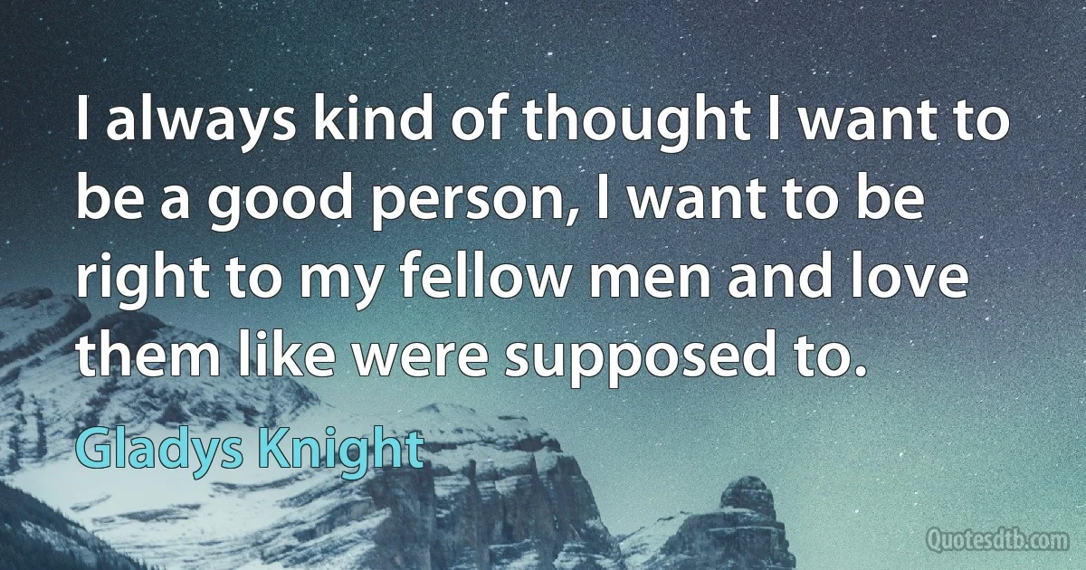 I always kind of thought I want to be a good person, I want to be right to my fellow men and love them like were supposed to. (Gladys Knight)