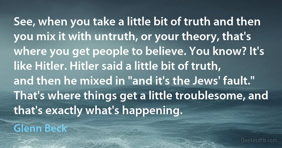 See, when you take a little bit of truth and then you mix it with untruth, or your theory, that's where you get people to believe. You know? It's like Hitler. Hitler said a little bit of truth, and then he mixed in "and it's the Jews' fault." That's where things get a little troublesome, and that's exactly what's happening. (Glenn Beck)