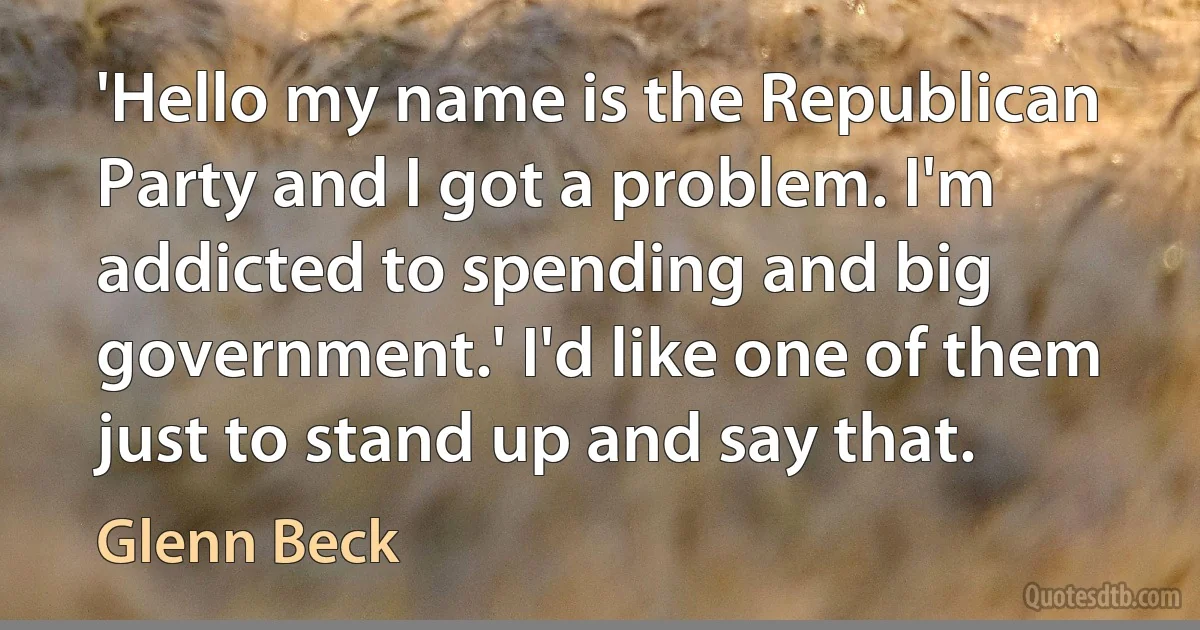 'Hello my name is the Republican Party and I got a problem. I'm addicted to spending and big government.' I'd like one of them just to stand up and say that. (Glenn Beck)