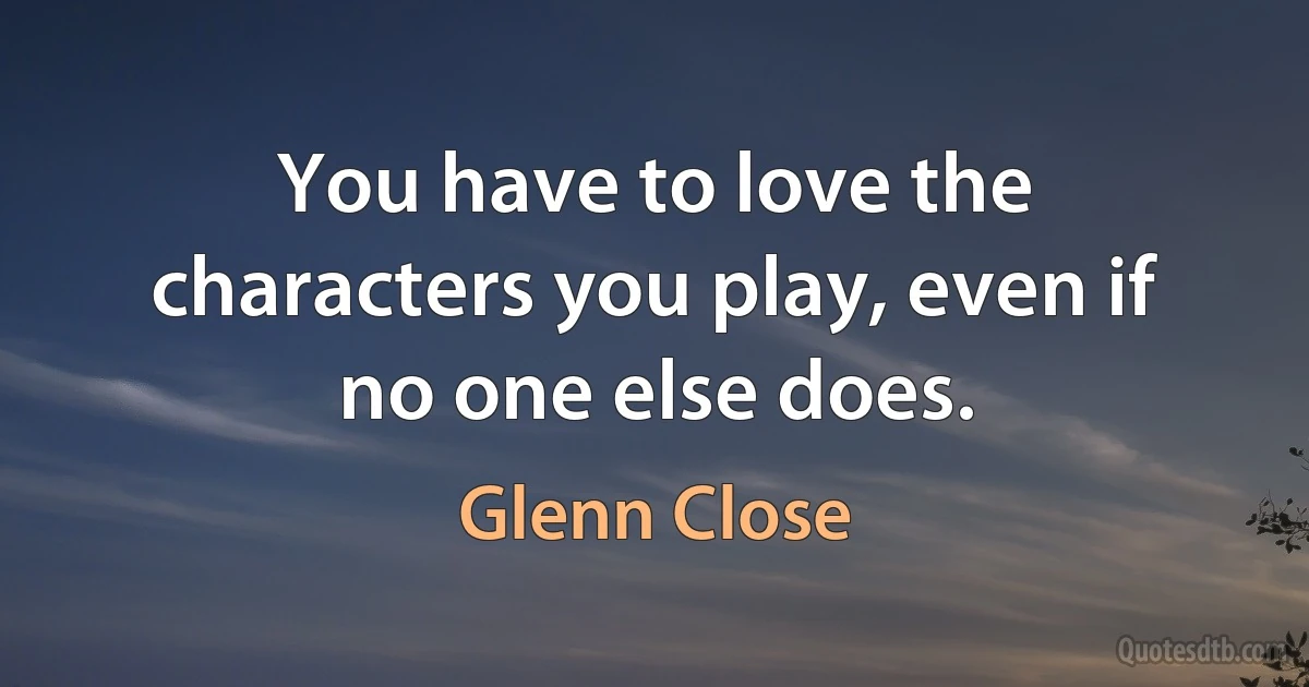 You have to love the characters you play, even if no one else does. (Glenn Close)