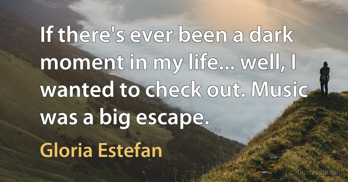 If there's ever been a dark moment in my life... well, I wanted to check out. Music was a big escape. (Gloria Estefan)