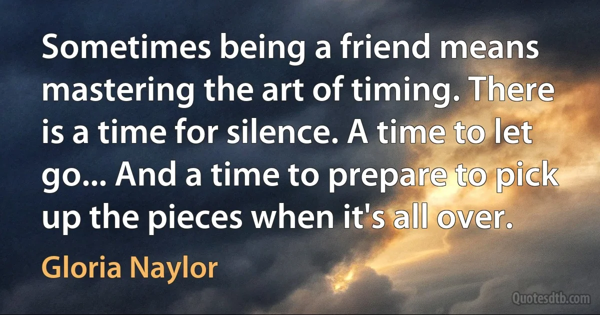 Sometimes being a friend means mastering the art of timing. There is a time for silence. A time to let go... And a time to prepare to pick up the pieces when it's all over. (Gloria Naylor)