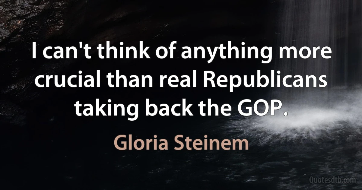 I can't think of anything more crucial than real Republicans taking back the GOP. (Gloria Steinem)