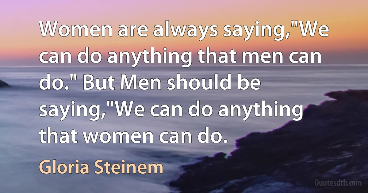 Women are always saying,"We can do anything that men can do." But Men should be saying,"We can do anything that women can do. (Gloria Steinem)