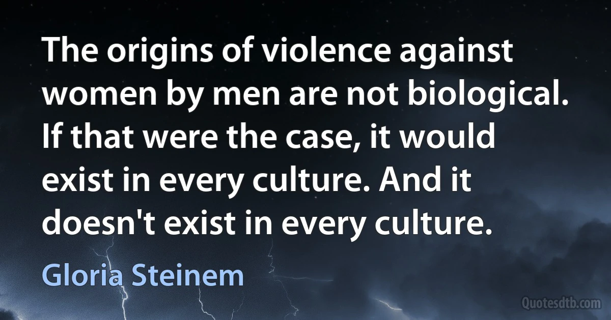 The origins of violence against women by men are not biological. If that were the case, it would exist in every culture. And it doesn't exist in every culture. (Gloria Steinem)