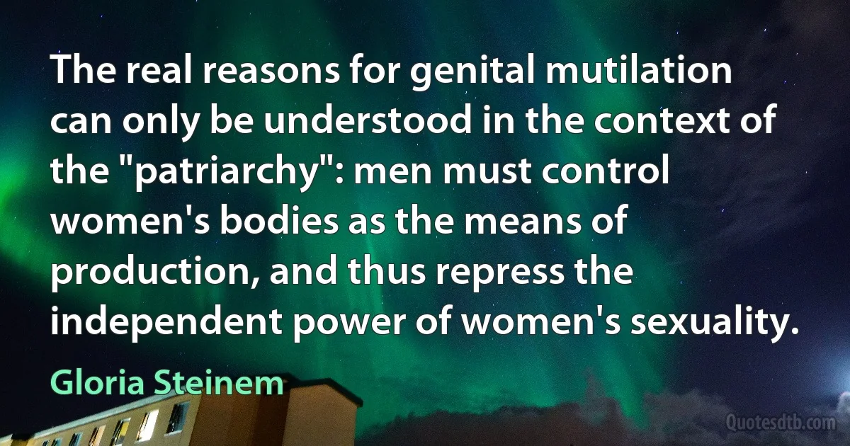 The real reasons for genital mutilation can only be understood in the context of the "patriarchy": men must control women's bodies as the means of production, and thus repress the independent power of women's sexuality. (Gloria Steinem)