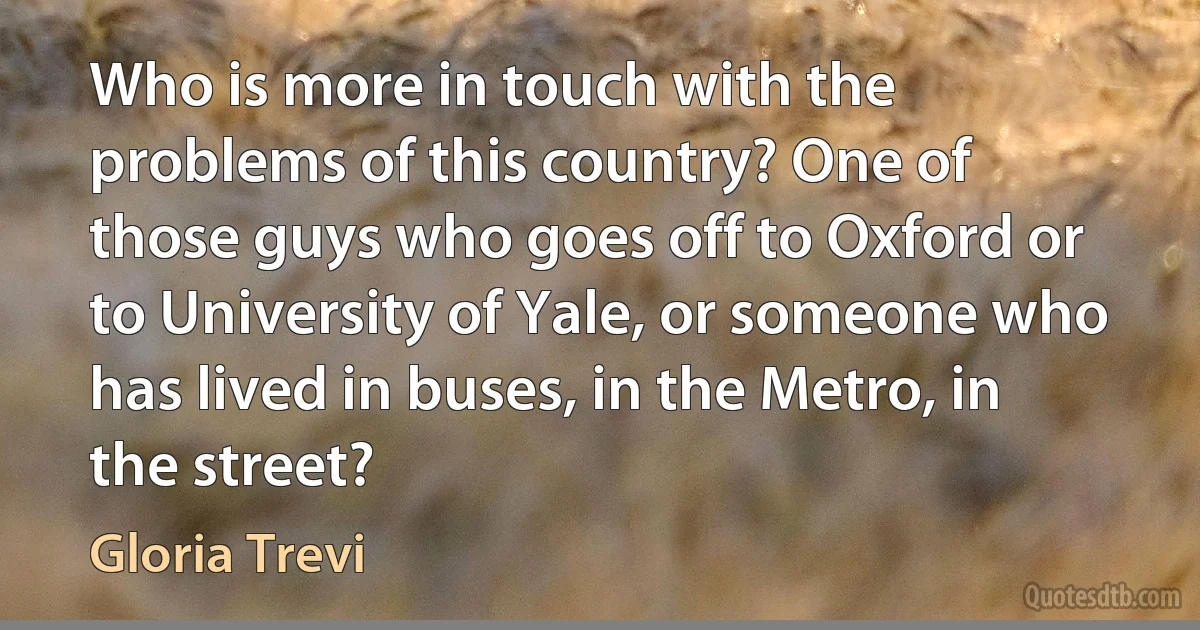 Who is more in touch with the problems of this country? One of those guys who goes off to Oxford or to University of Yale, or someone who has lived in buses, in the Metro, in the street? (Gloria Trevi)