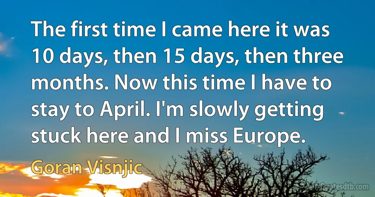 The first time I came here it was 10 days, then 15 days, then three months. Now this time I have to stay to April. I'm slowly getting stuck here and I miss Europe. (Goran Visnjic)