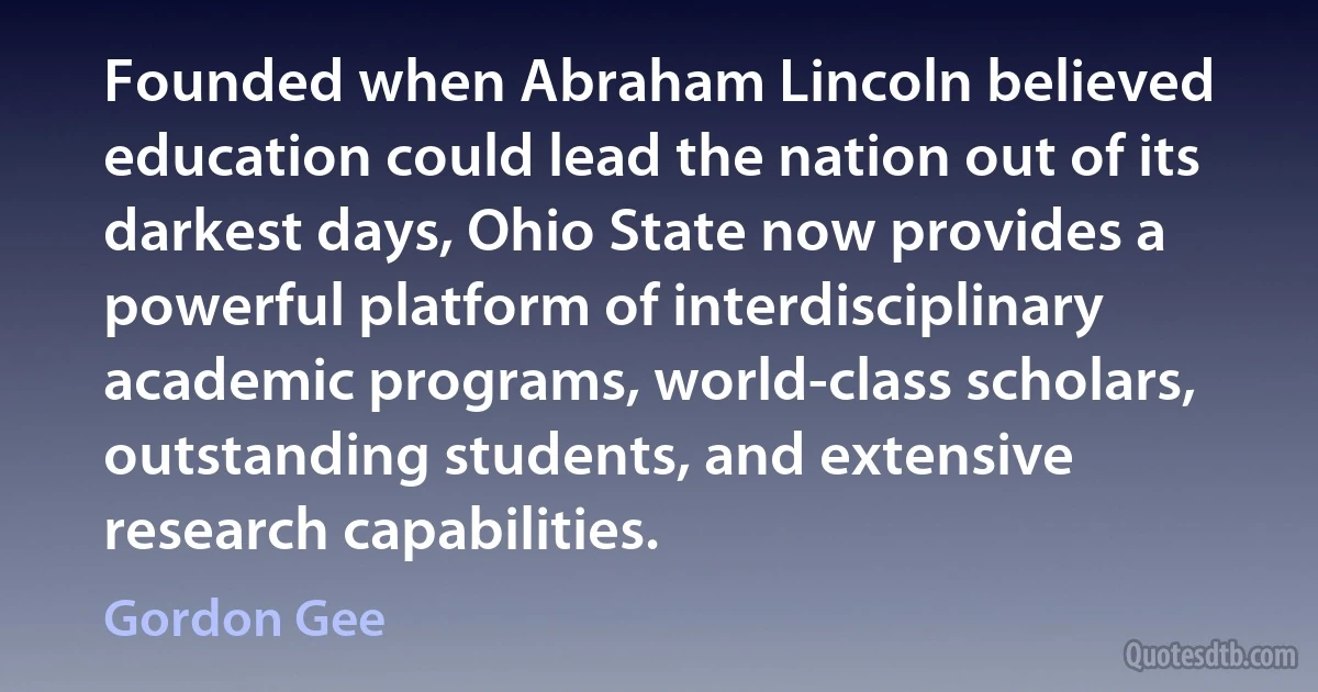 Founded when Abraham Lincoln believed education could lead the nation out of its darkest days, Ohio State now provides a powerful platform of interdisciplinary academic programs, world-class scholars, outstanding students, and extensive research capabilities. (Gordon Gee)