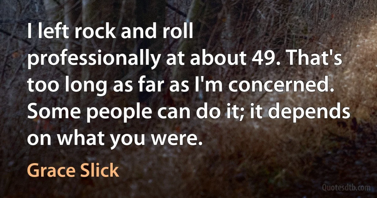 I left rock and roll professionally at about 49. That's too long as far as I'm concerned. Some people can do it; it depends on what you were. (Grace Slick)