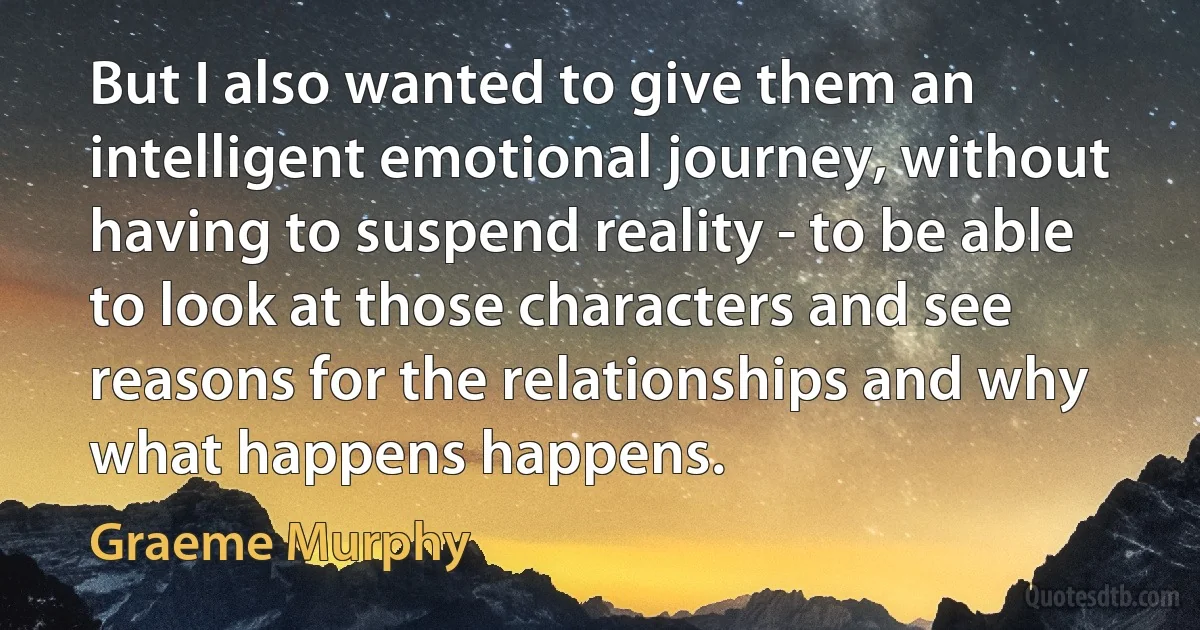 But I also wanted to give them an intelligent emotional journey, without having to suspend reality - to be able to look at those characters and see reasons for the relationships and why what happens happens. (Graeme Murphy)