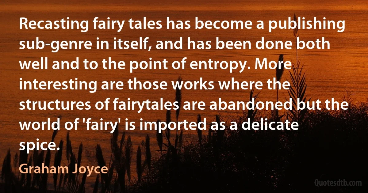 Recasting fairy tales has become a publishing sub-genre in itself, and has been done both well and to the point of entropy. More interesting are those works where the structures of fairytales are abandoned but the world of 'fairy' is imported as a delicate spice. (Graham Joyce)