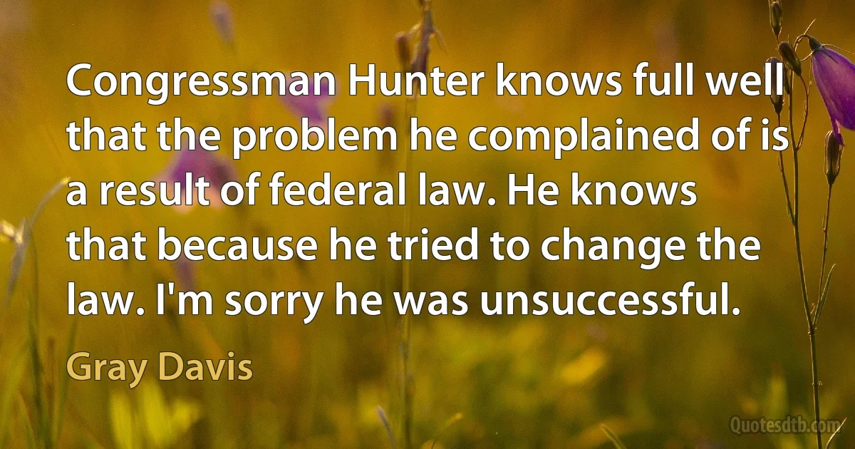 Congressman Hunter knows full well that the problem he complained of is a result of federal law. He knows that because he tried to change the law. I'm sorry he was unsuccessful. (Gray Davis)