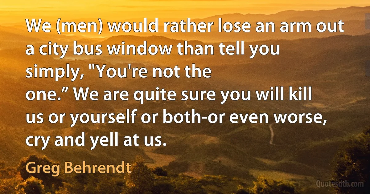 We (men) would rather lose an arm out a city bus window than tell you simply, "You're not the
one.” We are quite sure you will kill us or yourself or both-or even worse, cry and yell at us. (Greg Behrendt)