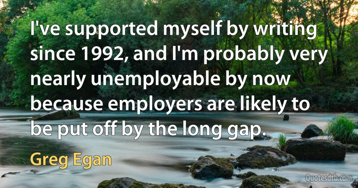 I've supported myself by writing since 1992, and I'm probably very nearly unemployable by now because employers are likely to be put off by the long gap. (Greg Egan)