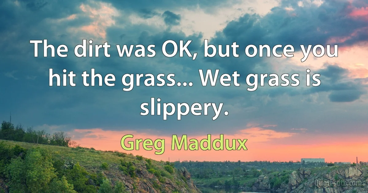 The dirt was OK, but once you hit the grass... Wet grass is slippery. (Greg Maddux)