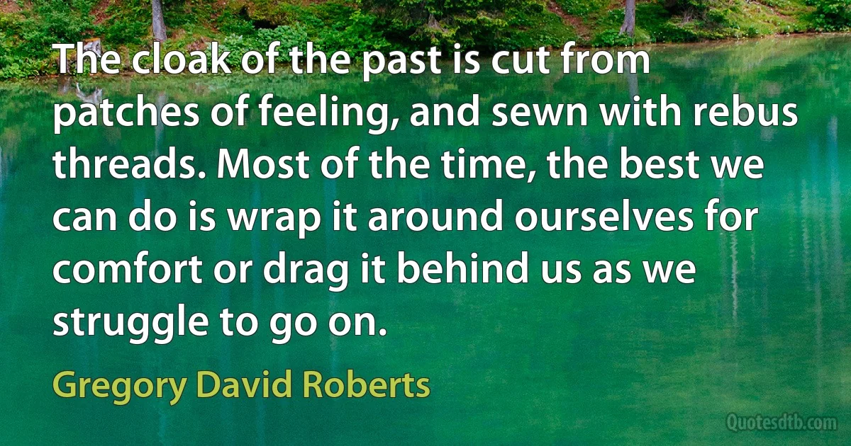 The cloak of the past is cut from patches of feeling, and sewn with rebus threads. Most of the time, the best we can do is wrap it around ourselves for comfort or drag it behind us as we struggle to go on. (Gregory David Roberts)