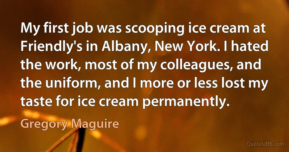 My first job was scooping ice cream at Friendly's in Albany, New York. I hated the work, most of my colleagues, and the uniform, and I more or less lost my taste for ice cream permanently. (Gregory Maguire)